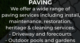 PAVING We offer a wide range of  paving services including install, maintenance, restoration,  heritage & cleaning services. - Driveway and forecourts - Outdoor pools and gardens